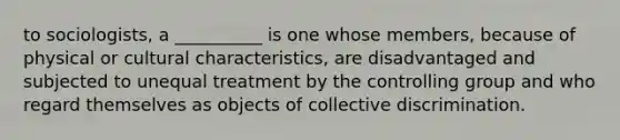 to sociologists, a __________ is one whose members, because of physical or cultural characteristics, are disadvantaged and subjected to unequal treatment by the controlling group and who regard themselves as objects of collective discrimination.