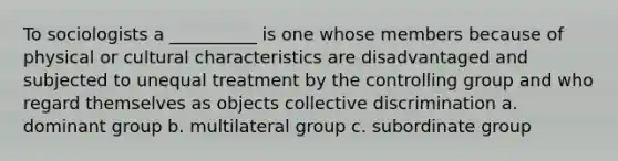 To sociologists a __________ is one whose members because of physical or cultural characteristics are disadvantaged and subjected to unequal treatment by the controlling group and who regard themselves as objects collective discrimination a. dominant group b. multilateral group c. subordinate group