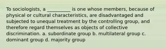 To sociologists, a __________ is one whose members, because of physical or cultural characteristics, are disadvantaged and subjected to unequal treatment by the controlling group, and therefore regard themselves as objects of collective discrimination. a. subordinate group b. multilateral group c. dominant group d. majority group