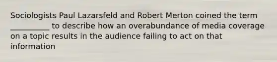 Sociologists Paul Lazarsfeld and Robert Merton coined the term __________ to describe how an overabundance of media coverage on a topic results in the audience failing to act on that information