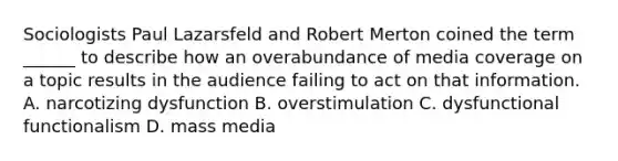 Sociologists Paul Lazarsfeld and Robert Merton coined the term ______ to describe how an overabundance of media coverage on a topic results in the audience failing to act on that information. A. narcotizing dysfunction B. overstimulation C. dysfunctional functionalism D. mass media