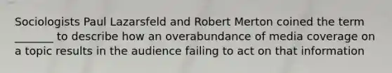 Sociologists Paul Lazarsfeld and Robert Merton coined the term _______ to describe how an overabundance of media coverage on a topic results in the audience failing to act on that information