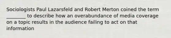 Sociologists Paul Lazarsfeld and Robert Merton coined the term ________ to describe how an overabundance of media coverage on a topic results in the audience failing to act on that information