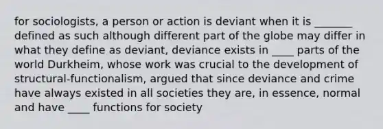 for sociologists, a person or action is deviant when it is _______ defined as such although different part of the globe may differ in what they define as deviant, deviance exists in ____ parts of the world Durkheim, whose work was crucial to the development of structural-functionalism, argued that since deviance and crime have always existed in all societies they are, in essence, normal and have ____ functions for society