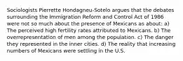 Sociologists Pierrette Hondagneu-Sotelo argues that the debates surrounding the Immigration Reform and Control Act of 1986 were not so much about the presence of Mexicans as about: a) The perceived high fertility rates attributed to Mexicans. b) The overrepresentation of men among the population. c) The danger they represented in the inner cities. d) The reality that increasing numbers of Mexicans were settling in the U.S.