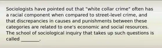 Sociologists have pointed out that "white collar crime" often has a racial component when compared to street-level crime, and that discrepancies in causes and punishments between these categories are related to one's economic and social resources. The school of sociological inquiry that takes up such questions is called ________.