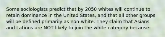 Some sociologists predict that by 2050 whites will continue to retain dominance in the United States, and that all other groups will be defined primarily as non-white. They claim that Asians and Latinos are NOT likely to join the white category because: