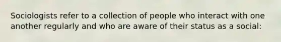 Sociologists refer to a collection of people who interact with one another regularly and who are aware of their status as a social: