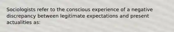 Sociologists refer to the conscious experience of a negative discrepancy between legitimate expectations and present actualities as: