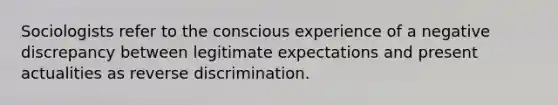 Sociologists refer to the conscious experience of a negative discrepancy between legitimate expectations and present actualities as reverse discrimination.