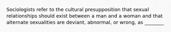 Sociologists refer to the cultural presupposition that sexual relationships should exist between a man and a woman and that alternate sexualities are deviant, abnormal, or wrong, as ________