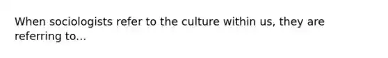 When sociologists refer to the culture within us, they are referring to...