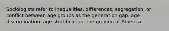 Sociologists refer to inequalities, differences, segregation, or conflict between age groups as the generation gap. age discrimination. age stratification. the graying of America.