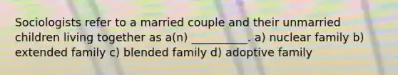 Sociologists refer to a married couple and their unmarried children living together as a(n) __________. a) nuclear family b) extended family c) blended family d) adoptive family