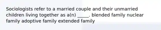 Sociologists refer to a married couple and their unmarried children living together as a(n) _____. blended family nuclear family adoptive family extended family