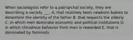 When sociologists refer to a patriarchal society, they are describing a society ___. A. that routinely tests newborn babies to determine the identity of the father B. that respects the elderly C. in which men dominate economic and political institutions D. in which chivalrous behavior from men is rewarded E. that is dominated by feminists