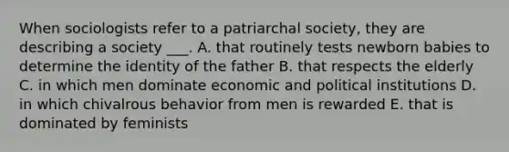 When sociologists refer to a patriarchal society, they are describing a society ___. A. that routinely tests newborn babies to determine the identity of the father B. that respects the elderly C. in which men dominate economic and political institutions D. in which chivalrous behavior from men is rewarded E. that is dominated by feminists