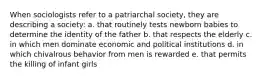 When sociologists refer to a patriarchal society, they are describing a society: a. that routinely tests newborn babies to determine the identity of the father b. that respects the elderly c. in which men dominate economic and political institutions d. in which chivalrous behavior from men is rewarded e. that permits the killing of infant girls