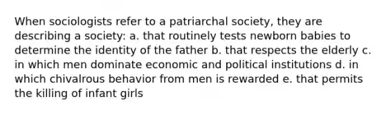 When sociologists refer to a patriarchal society, they are describing a society: a. that routinely tests newborn babies to determine the identity of the father b. that respects the elderly c. in which men dominate economic and political institutions d. in which chivalrous behavior from men is rewarded e. that permits the killing of infant girls