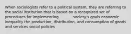 When sociologists refer to a political system, they are referring to the social institution that is based on a recognized set of procedures for implementing ______. society's goals economic inequality the production, distribution, and consumption of goods and services social policies