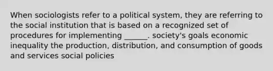 When sociologists refer to a political system, they are referring to the social institution that is based on a recognized set of procedures for implementing ______. society's goals economic inequality the production, distribution, and consumption of goods and services social policies