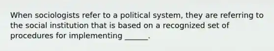 When sociologists refer to a political system, they are referring to the social institution that is based on a recognized set of procedures for implementing ______.