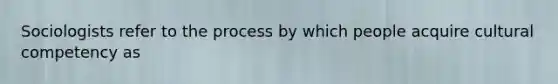 Sociologists refer to the process by which people acquire cultural competency as