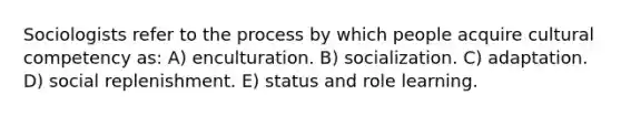 Sociologists refer to the process by which people acquire cultural competency as: A) enculturation. B) socialization. C) adaptation. D) social replenishment. E) status and role learning.