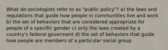 What do sociologists refer to as "public policy"? a) the laws and regulations that guide how people in communities live and work b) the set of behaviors that are considered appropriate for people of a specific gender c) only the laws created by a country's federal goverment d) the set of behaviors that guide how people are members of a particular social group