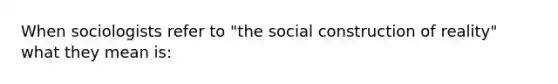 When sociologists refer to "the social construction of reality" what they mean is: