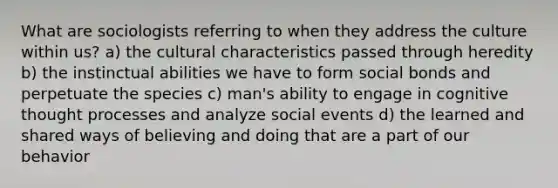 What are sociologists referring to when they address the culture within us? a) the cultural characteristics passed through heredity b) the instinctual abilities we have to form social bonds and perpetuate the species c) man's ability to engage in cognitive thought processes and analyze social events d) the learned and shared ways of believing and doing that are a part of our behavior