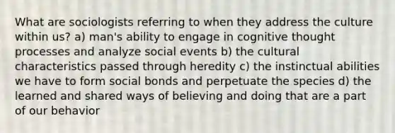 What are sociologists referring to when they address the culture within us? a) man's ability to engage in cognitive thought processes and analyze social events b) the cultural characteristics passed through heredity c) the instinctual abilities we have to form social bonds and perpetuate the species d) the learned and shared ways of believing and doing that are a part of our behavior