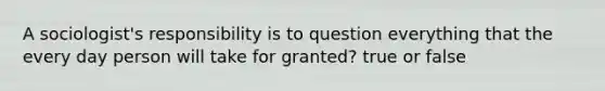A sociologist's responsibility is to question everything that the every day person will take for granted? true or false