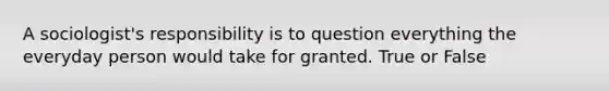 A sociologist's responsibility is to question everything the everyday person would take for granted. True or False