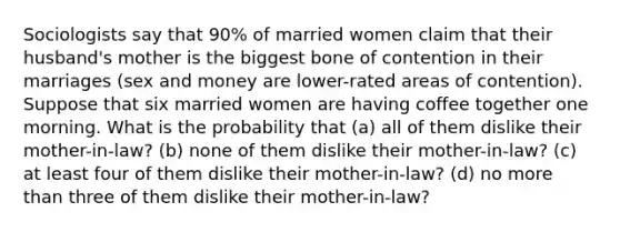 Sociologists say that 90% of married women claim that their husband's mother is the biggest bone of contention in their marriages (sex and money are lower-rated areas of contention). Suppose that six married women are having coffee together one morning. What is the probability that (a) all of them dislike their mother-in-law? (b) none of them dislike their mother-in-law? (c) at least four of them dislike their mother-in-law? (d) no more than three of them dislike their mother-in-law?