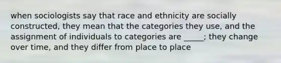 when sociologists say that race and ethnicity are socially constructed, they mean that the categories they use, and the assignment of individuals to categories are _____; they change over time, and they differ from place to place