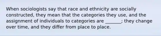 When sociologists say that race and ethnicity are socially constructed, they mean that the categories they use, and the assignment of individuals to categories are _______; they change over time, and they differ from place to place.