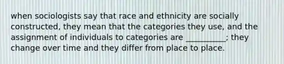 when sociologists say that race and ethnicity are socially constructed, they mean that the categories they use, and the assignment of individuals to categories are __________; they change over time and they differ from place to place.