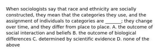 When sociologists say that race and ethnicity are socially constructed, they mean that the categories they use, and the assignment of individuals to categories are _______; they change over time, and they differ from place to place. A. the outcome of social interaction and beliefs B. the outcome of biological differences C. determined by scientific evidence D. none of the above