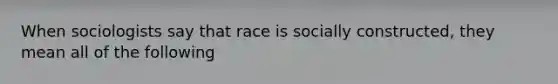 When sociologists say that race is socially constructed, they mean all of the following