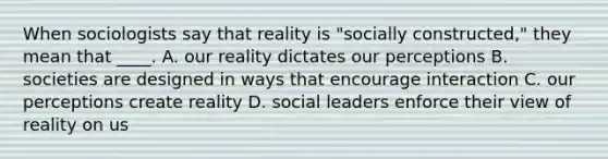 When sociologists say that reality is "socially constructed," they mean that ____. A. our reality dictates our perceptions B. societies are designed in ways that encourage interaction C. our perceptions create reality D. social leaders enforce their view of reality on us