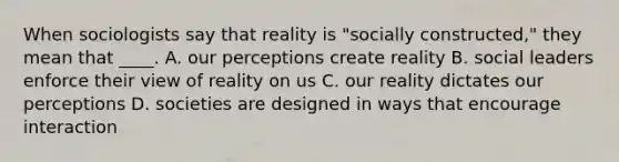 When sociologists say that reality is "socially constructed," they mean that ____. A. our perceptions create reality B. social leaders enforce their view of reality on us C. our reality dictates our perceptions D. societies are designed in ways that encourage interaction