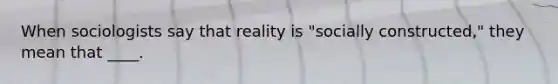 When sociologists say that reality is "socially constructed," they mean that ____.