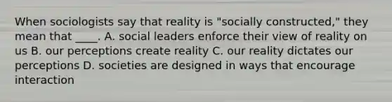 When sociologists say that reality is "socially constructed," they mean that ____. A. social leaders enforce their view of reality on us B. our perceptions create reality C. our reality dictates our perceptions D. societies are designed in ways that encourage interaction