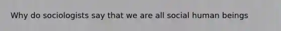 Why do sociologists say that we are all social human beings