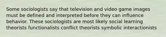 Some sociologists say that television and video game images must be defined and interpreted before they can influence behavior. These sociologists are most likely social learning theorists functionalists conflict theorists symbolic interactionists