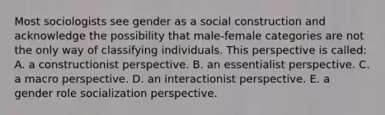 Most sociologists see gender as a social construction and acknowledge the possibility that male-female categories are not the only way of classifying individuals. This perspective is called: A. a constructionist perspective. B. an essentialist perspective. C. a macro perspective. D. an interactionist perspective. E. a gender role socialization perspective.