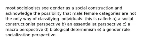 most sociologists see gender as a social construction and acknowledge the possibility that male-female categories are not the only way of classifying individuals. this is called: a) a social constructionist perspective b) an essentialist perspective c) a macro perspective d) biological determinism e) a gender role socialization perspective