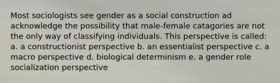 Most sociologists see gender as a social construction ad acknowledge the possibility that male-female catagories are not the only way of classifying individuals. This perspective is called: a. a constructionist perspective b. an essentialist perspective c. a macro perspective d. biological determinism e. a gender role socialization perspective