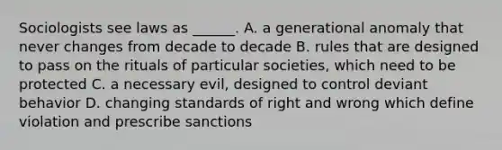 Sociologists see laws as ______. A. a generational anomaly that never changes from decade to decade B. rules that are designed to pass on the rituals of particular societies, which need to be protected C. a necessary evil, designed to control deviant behavior D. changing standards of right and wrong which define violation and prescribe sanctions